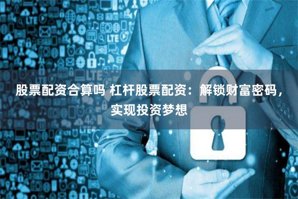 股票配资合算吗 杠杆股票配资：解锁财富密码，实现投资梦想