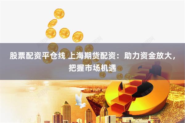 股票配资平仓线 上海期货配资：助力资金放大，把握市场机遇