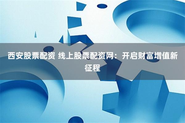 西安股票配资 线上股票配资网：开启财富增值新征程