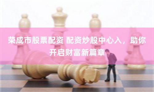 荣成市股票配资 配资炒股中心入，助你开启财富新篇章