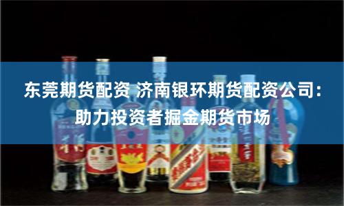 东莞期货配资 济南银环期货配资公司：助力投资者掘金期货市场
