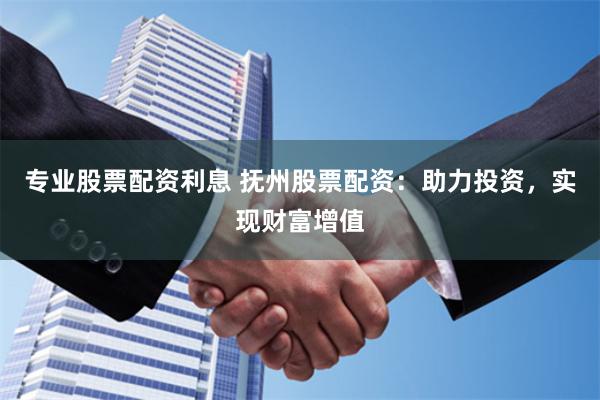专业股票配资利息 抚州股票配资：助力投资，实现财富增值