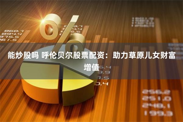 能炒股吗 呼伦贝尔股票配资：助力草原儿女财富增值