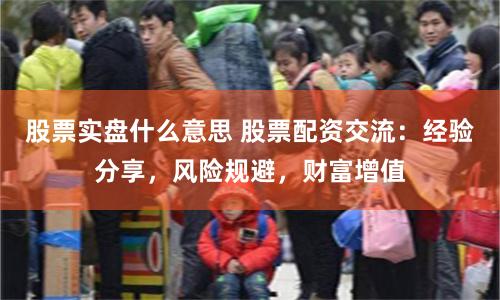 股票实盘什么意思 股票配资交流：经验分享，风险规避，财富增值