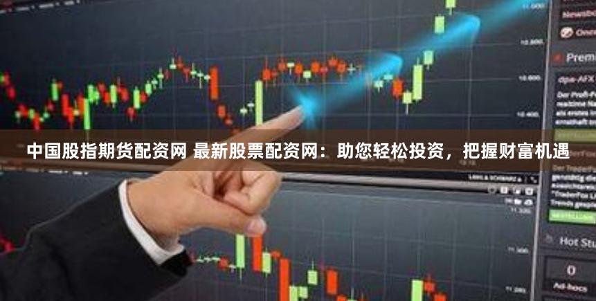 中国股指期货配资网 最新股票配资网：助您轻松投资，把握财富机遇