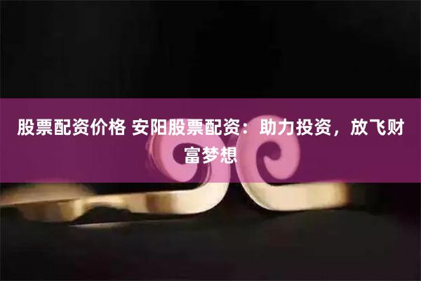股票配资价格 安阳股票配资：助力投资，放飞财富梦想