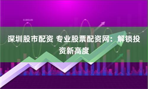 深圳股市配资 专业股票配资网：解锁投资新高度