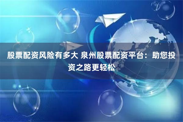 股票配资风险有多大 泉州股票配资平台：助您投资之路更轻松