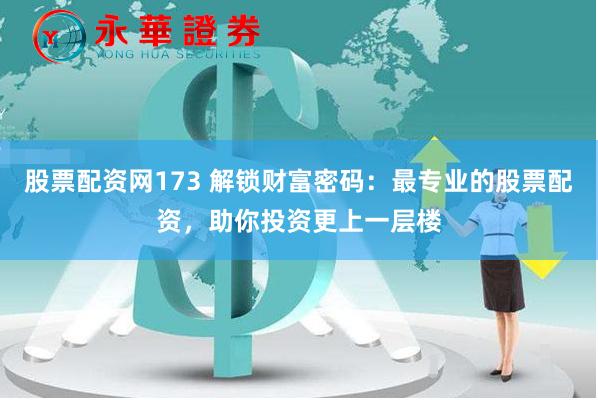 股票配资网173 解锁财富密码：最专业的股票配资，助你投资更上一层楼