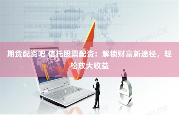 期货配资吧 信托股票配资：解锁财富新途径，轻松放大收益