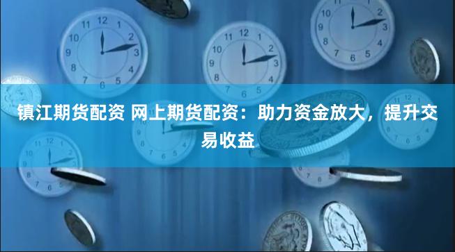 镇江期货配资 网上期货配资：助力资金放大，提升交易收益