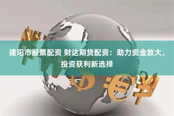 建阳市股票配资 财达期货配资:助力资金放大,投资获利新选择