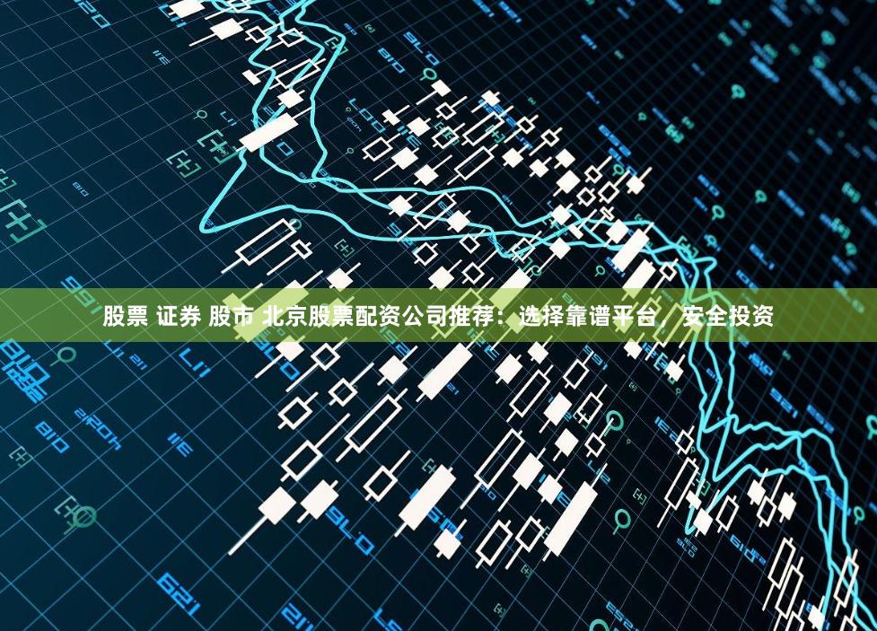 股票 证券 股市 北京股票配资公司推荐：选择靠谱平台，安全投资