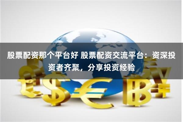 股票配资那个平台好 股票配资交流平台：资深投资者齐聚，分享投资经验
