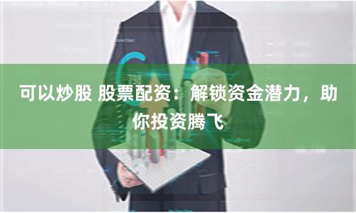 可以炒股 股票配资:解锁资金潜力,助你投资腾飞