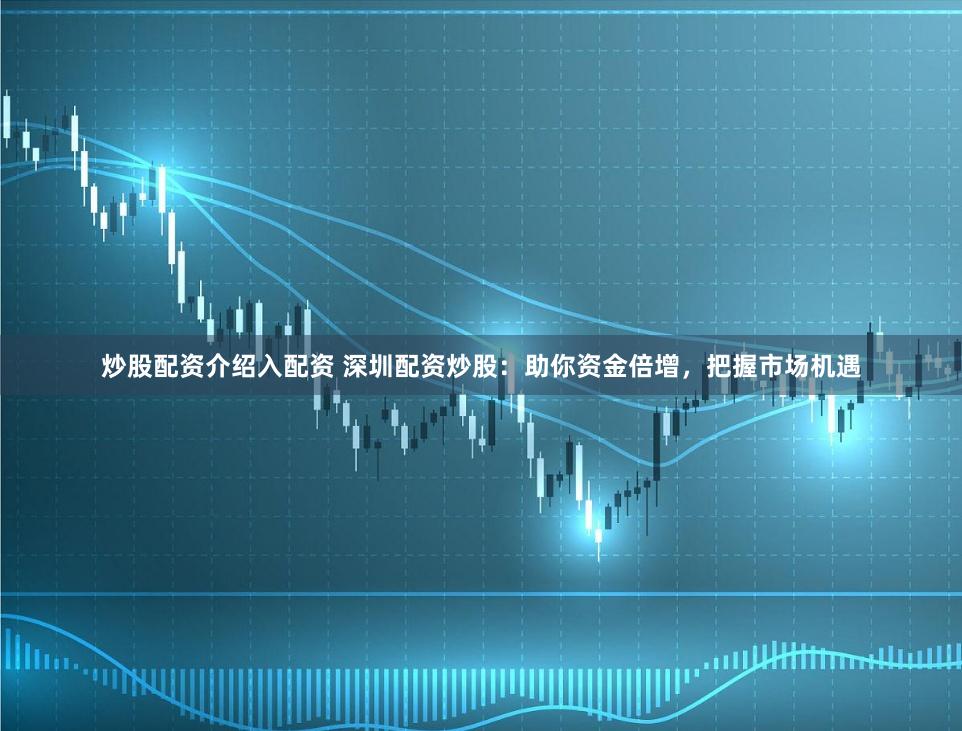 炒股配资介绍入配资 深圳配资炒股：助你资金倍增，把握市场机遇