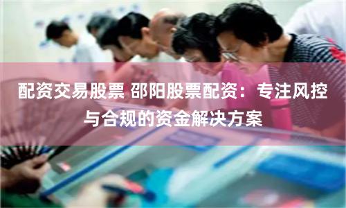 配资交易股票 邵阳股票配资：专注风控与合规的资金解决方案