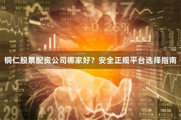 铜仁股票配资公司哪家好？安全正规平台选择指南