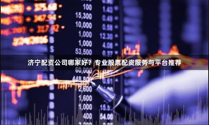 济宁配资公司哪家好？专业股票配资服务与平台推荐